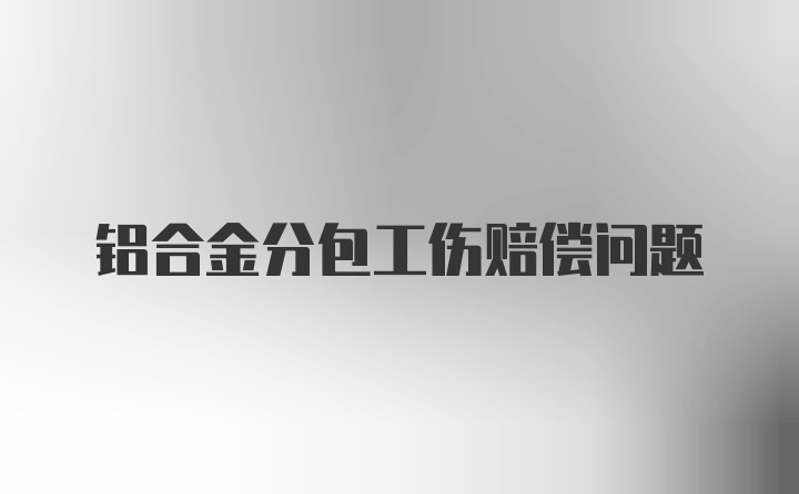 铝合金分包工伤赔偿问题