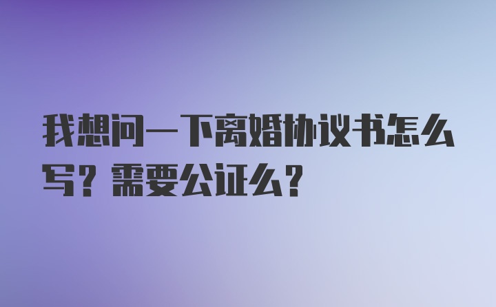 我想问一下离婚协议书怎么写？需要公证么？