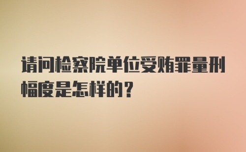 请问检察院单位受贿罪量刑幅度是怎样的？