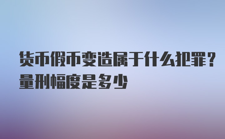 货币假币变造属于什么犯罪？量刑幅度是多少