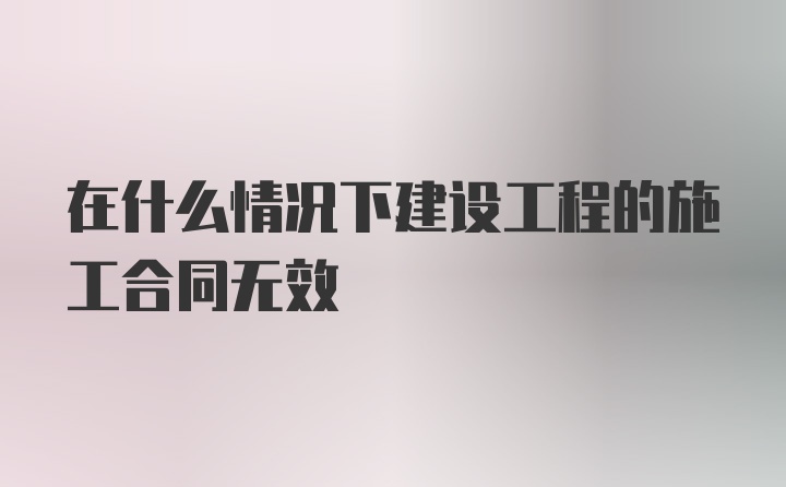 在什么情况下建设工程的施工合同无效