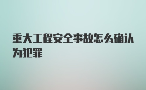 重大工程安全事故怎么确认为犯罪