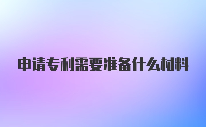 申请专利需要准备什么材料