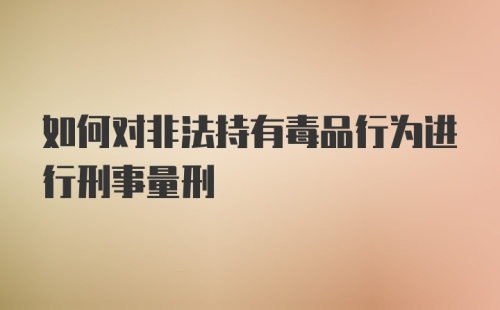 如何对非法持有毒品行为进行刑事量刑