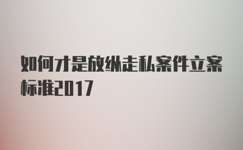 如何才是放纵走私案件立案标准2017