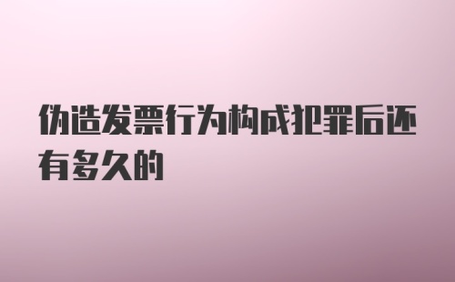 伪造发票行为构成犯罪后还有多久的