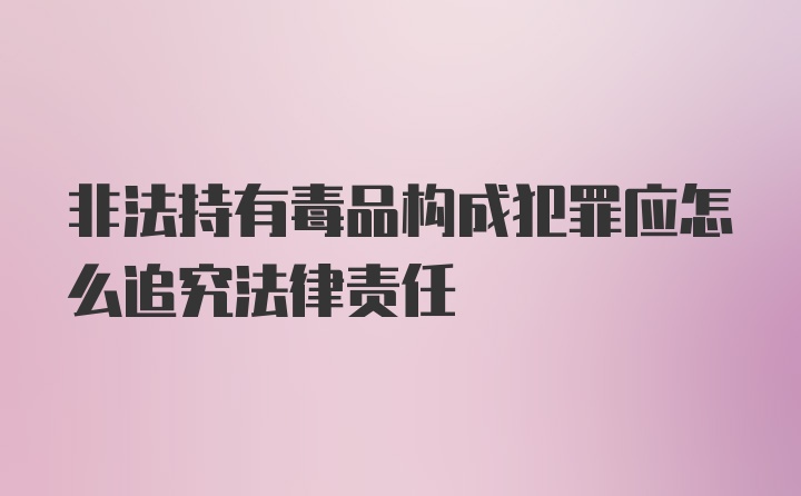 非法持有毒品构成犯罪应怎么追究法律责任