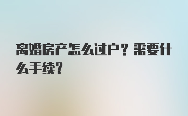 离婚房产怎么过户？需要什么手续？