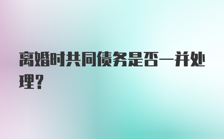 离婚时共同债务是否一并处理？