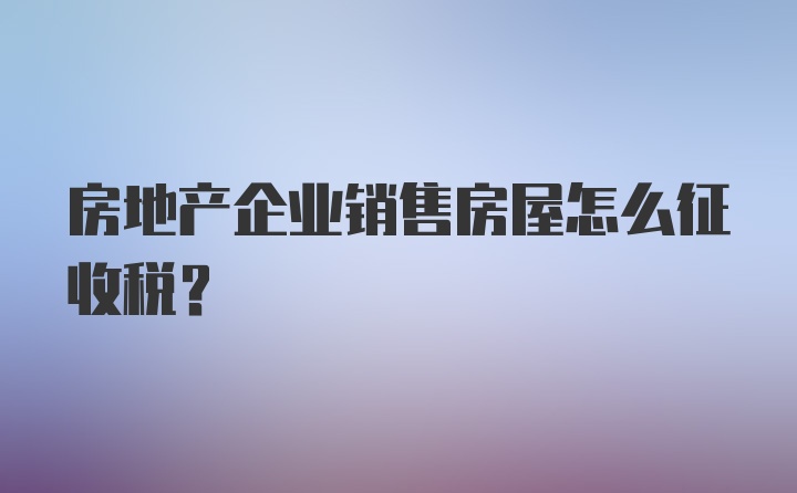 房地产企业销售房屋怎么征收税？