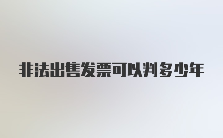 非法出售发票可以判多少年