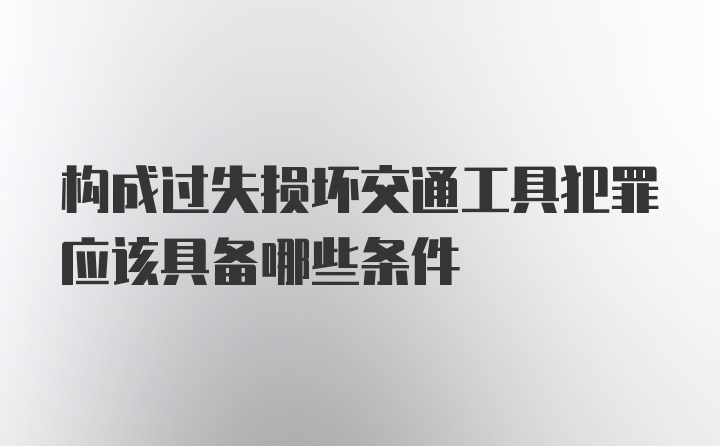 构成过失损坏交通工具犯罪应该具备哪些条件