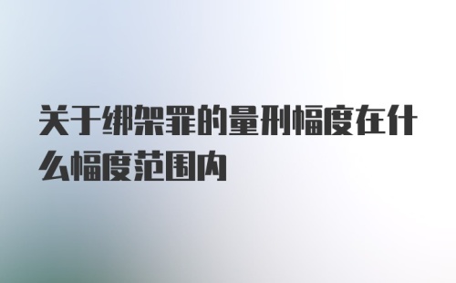 关于绑架罪的量刑幅度在什么幅度范围内