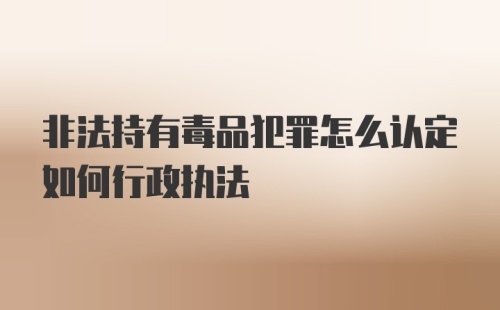 非法持有毒品犯罪怎么认定如何行政执法