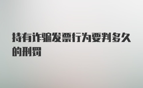 持有诈骗发票行为要判多久的刑罚