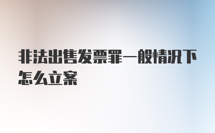 非法出售发票罪一般情况下怎么立案