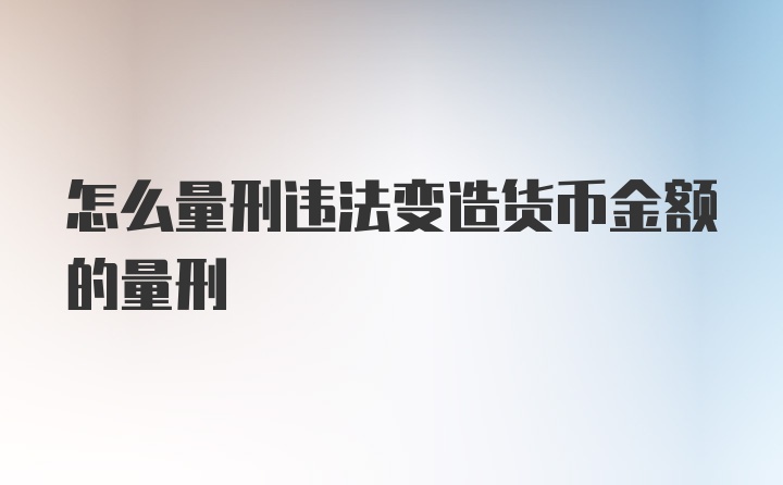 怎么量刑违法变造货币金额的量刑