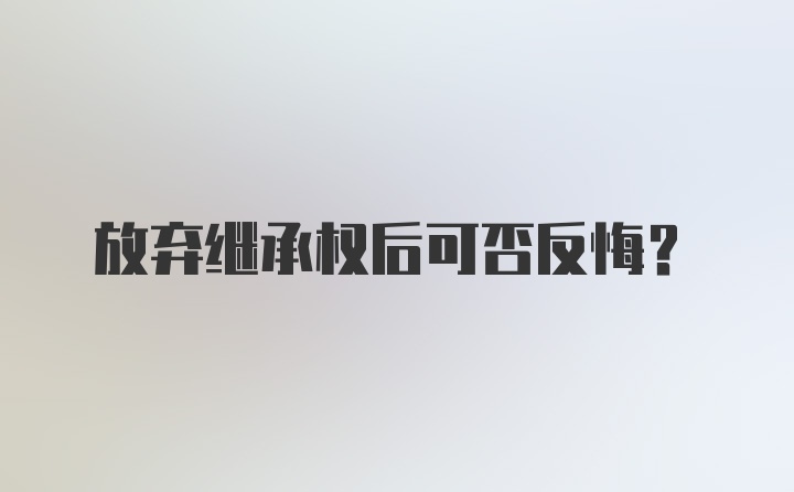 放弃继承权后可否反悔？