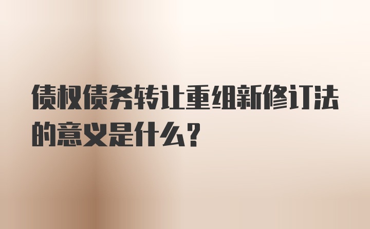 债权债务转让重组新修订法的意义是什么？