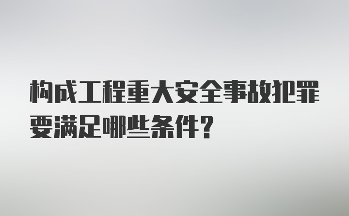 构成工程重大安全事故犯罪要满足哪些条件？