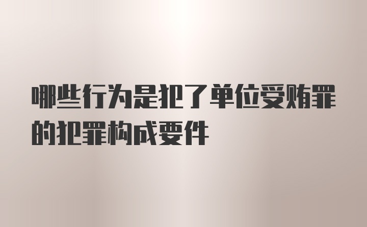 哪些行为是犯了单位受贿罪的犯罪构成要件