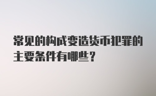 常见的构成变造货币犯罪的主要条件有哪些？