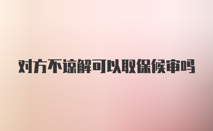 对方不谅解可以取保候审吗