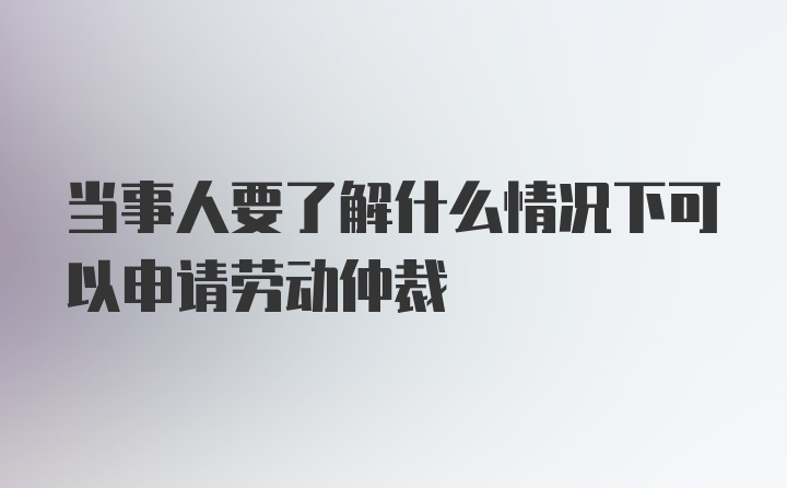 当事人要了解什么情况下可以申请劳动仲裁