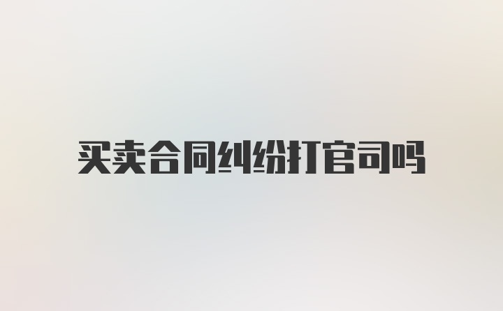 买卖合同纠纷打官司吗