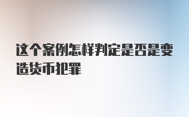 这个案例怎样判定是否是变造货币犯罪