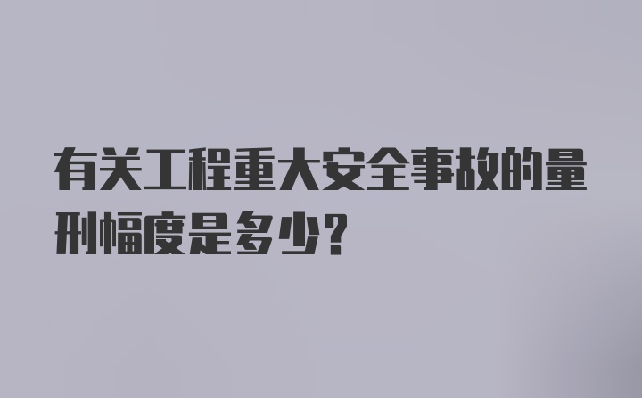 有关工程重大安全事故的量刑幅度是多少?