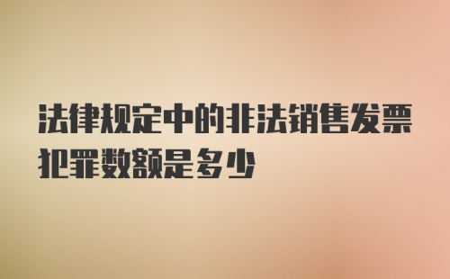 法律规定中的非法销售发票犯罪数额是多少