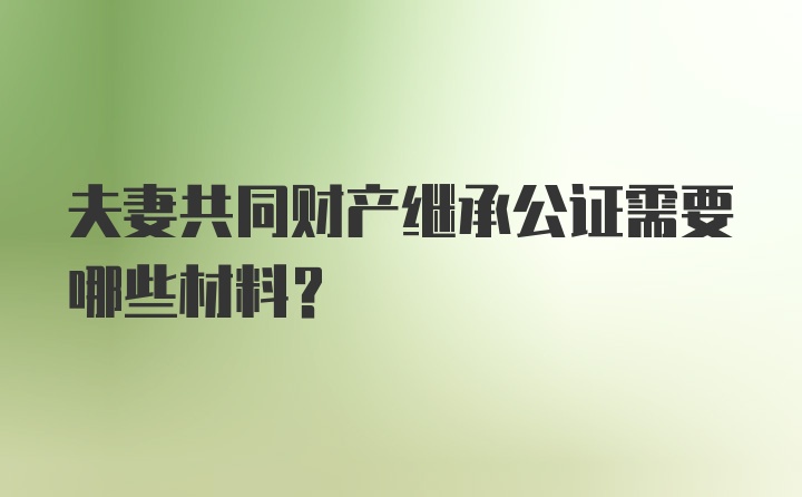 夫妻共同财产继承公证需要哪些材料？