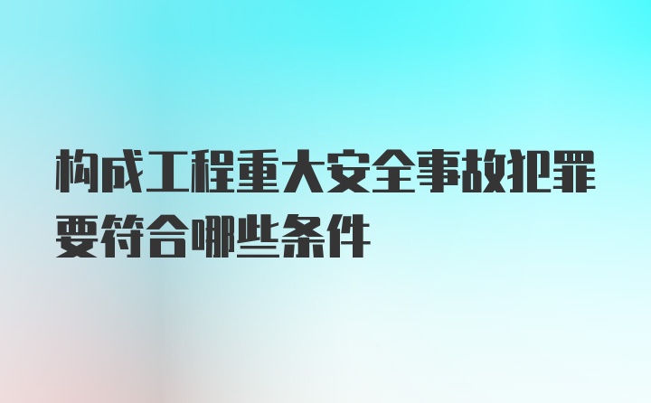 构成工程重大安全事故犯罪要符合哪些条件