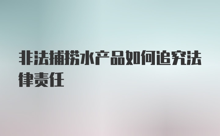 非法捕捞水产品如何追究法律责任