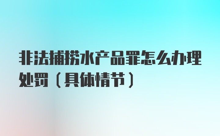 非法捕捞水产品罪怎么办理处罚（具体情节）