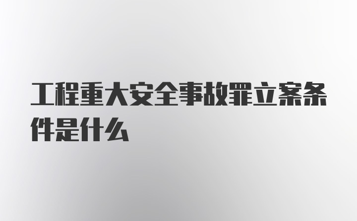 工程重大安全事故罪立案条件是什么