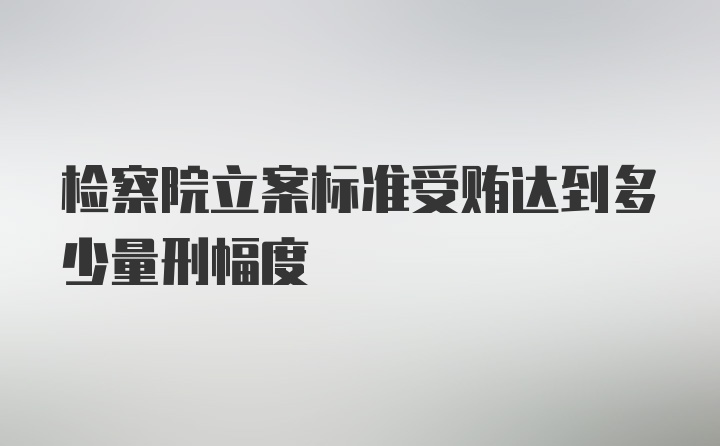 检察院立案标准受贿达到多少量刑幅度