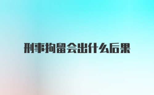 刑事拘留会出什么后果