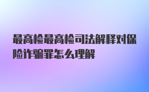 最高检最高检司法解释对保险诈骗罪怎么理解