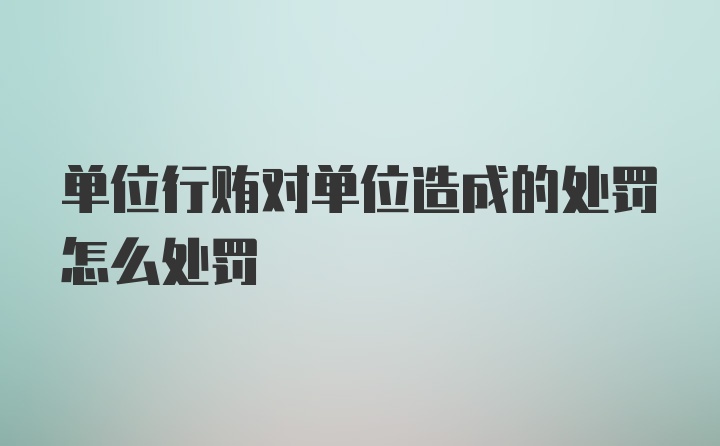 单位行贿对单位造成的处罚怎么处罚