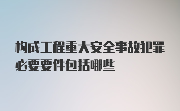 构成工程重大安全事故犯罪必要要件包括哪些