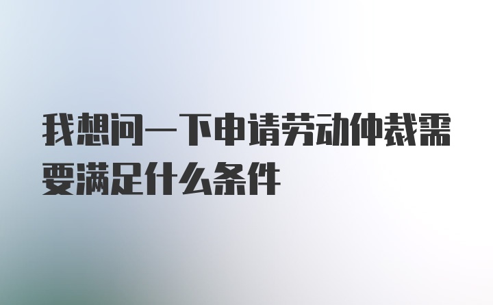 我想问一下申请劳动仲裁需要满足什么条件