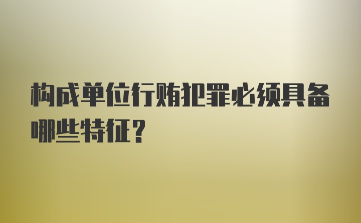 构成单位行贿犯罪必须具备哪些特征？