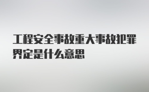 工程安全事故重大事故犯罪界定是什么意思