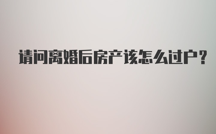 请问离婚后房产该怎么过户？