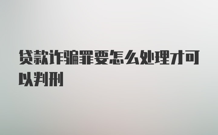 贷款诈骗罪要怎么处理才可以判刑