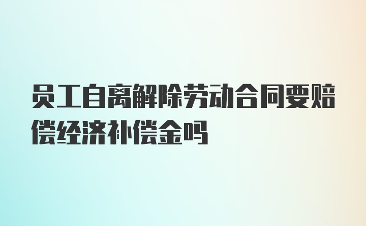 员工自离解除劳动合同要赔偿经济补偿金吗