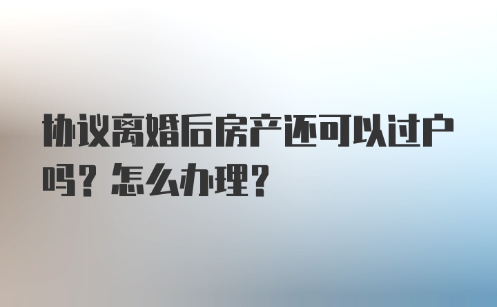 协议离婚后房产还可以过户吗？怎么办理？