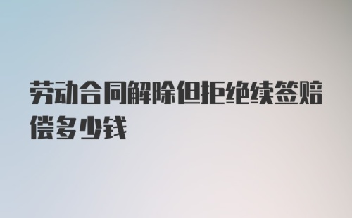 劳动合同解除但拒绝续签赔偿多少钱